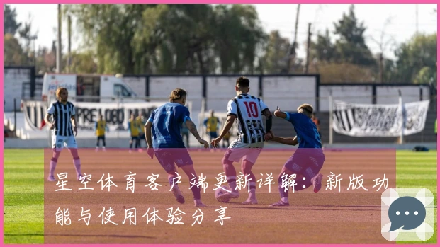 星空体育客户端更新详解：新版功能与使用体验分享