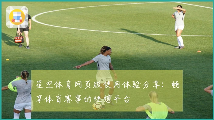 星空体育网页版使用体验分享：畅享体育赛事的理想平台