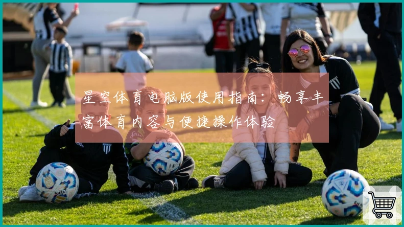 星空体育电脑版使用指南：畅享丰富体育内容与便捷操作体验