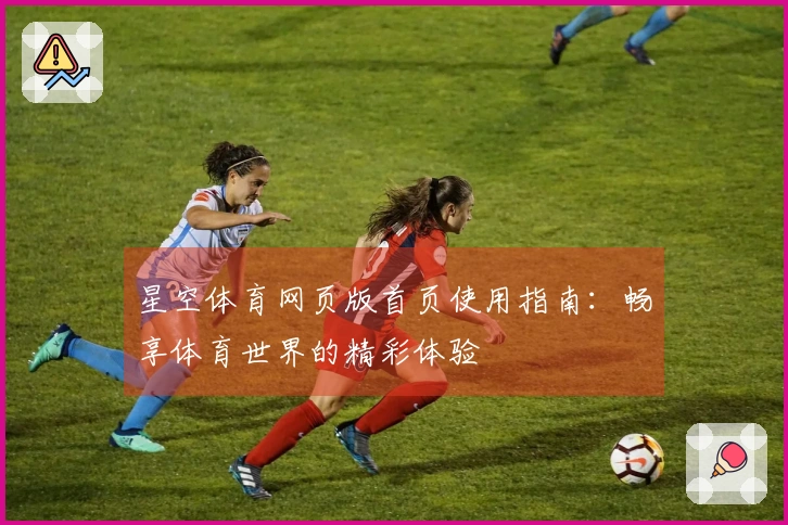 星空体育网页版首页使用指南：畅享体育世界的精彩体验
